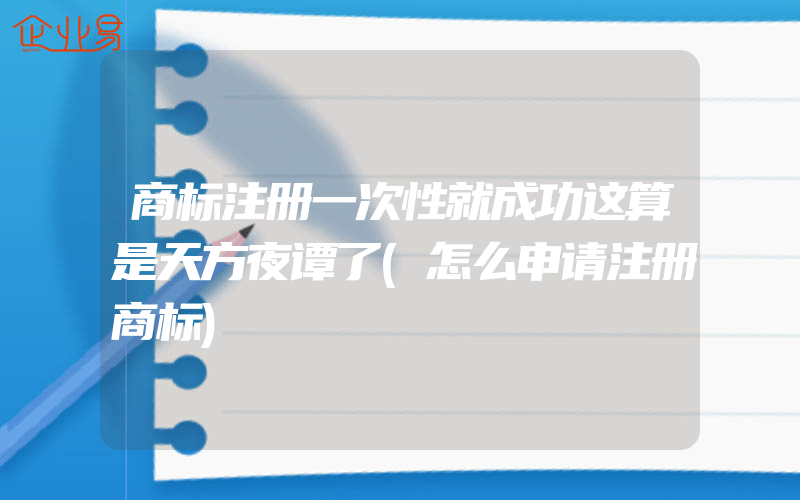 商标注册一次性就成功这算是天方夜谭了(怎么申请注册商标)