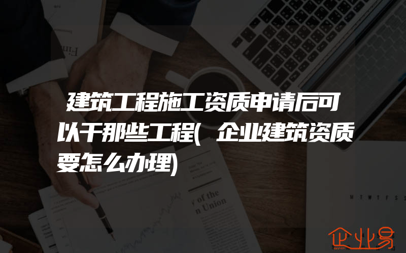 建筑工程施工资质申请后可以干那些工程(企业建筑资质要怎么办理)