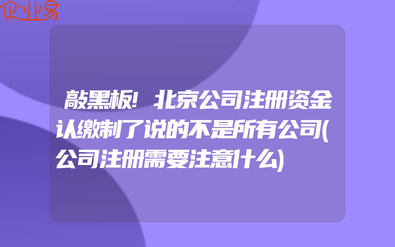 敲黑板!北京公司注册资金认缴制了说的不是所有公司(公司注册需要注意什么)