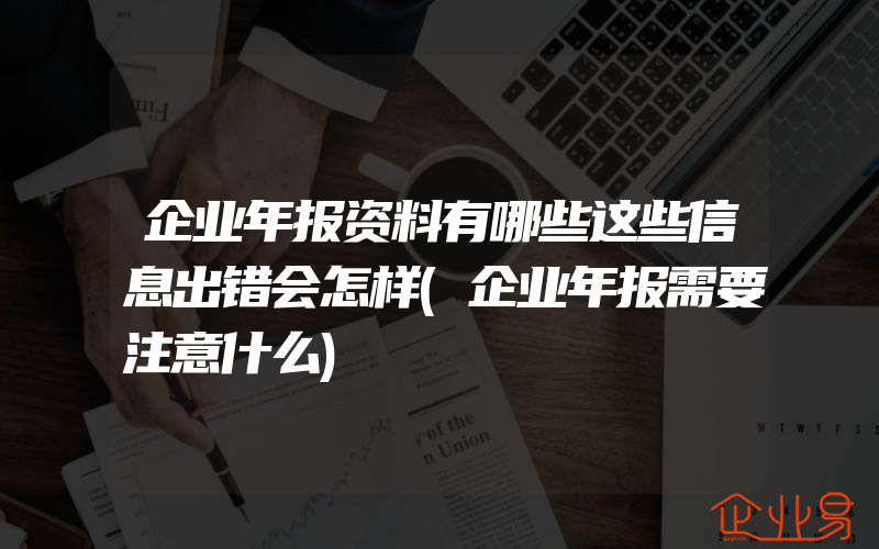 企业年报资料有哪些这些信息出错会怎样(企业年报需要注意什么)