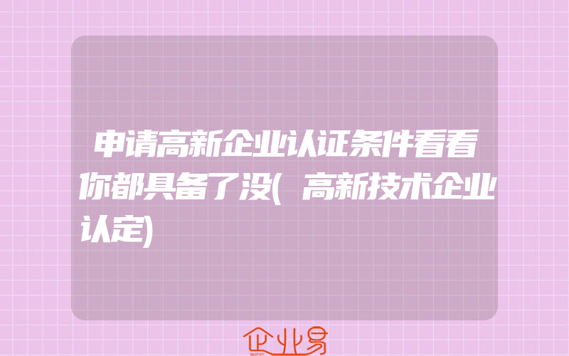 申请高新企业认证条件看看你都具备了没(高新技术企业认定)