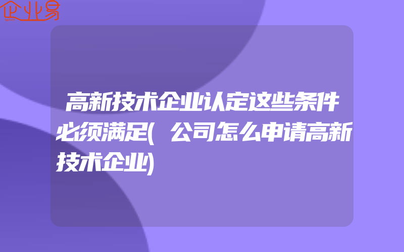 高新技术企业认定这些条件必须满足(公司怎么申请高新技术企业)