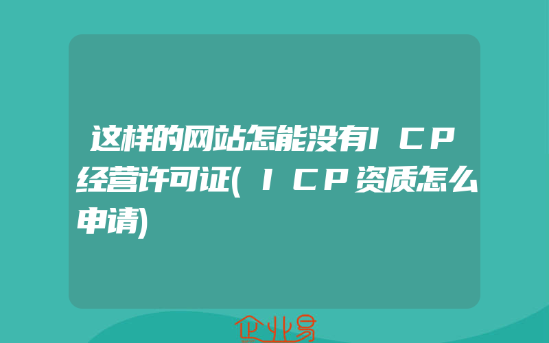 这样的网站怎能没有ICP经营许可证(ICP资质怎么申请)