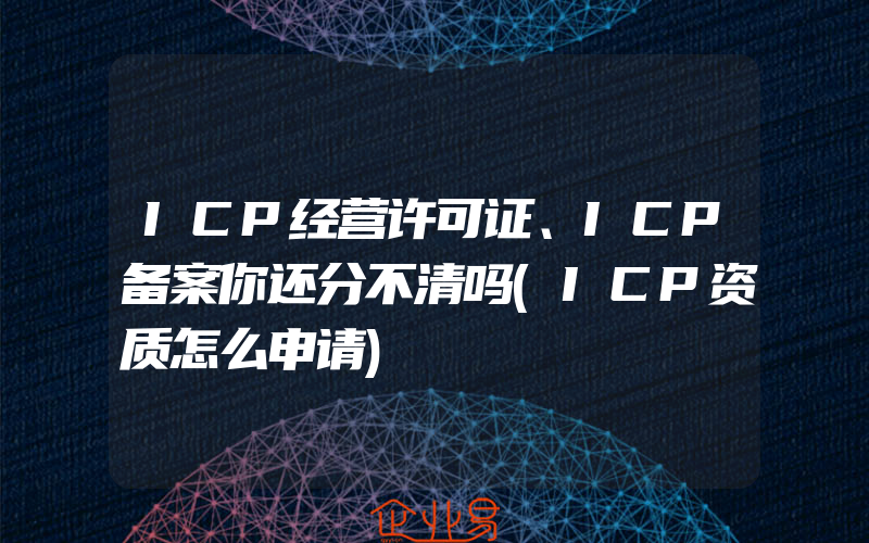 ICP经营许可证、ICP备案你还分不清吗(ICP资质怎么申请)