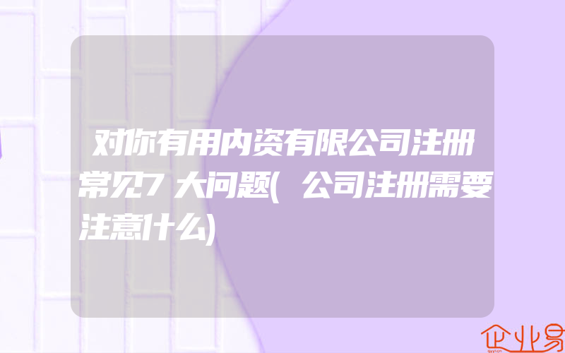 对你有用内资有限公司注册常见7大问题(公司注册需要注意什么)