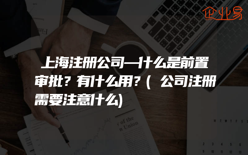 上海注册公司—什么是前置审批？有什么用？(公司注册需要注意什么)