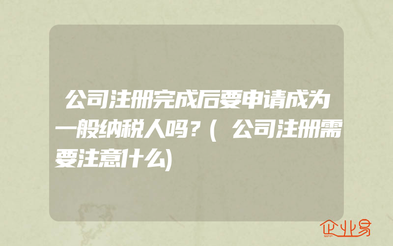 公司注册完成后要申请成为一般纳税人吗？(公司注册需要注意什么)