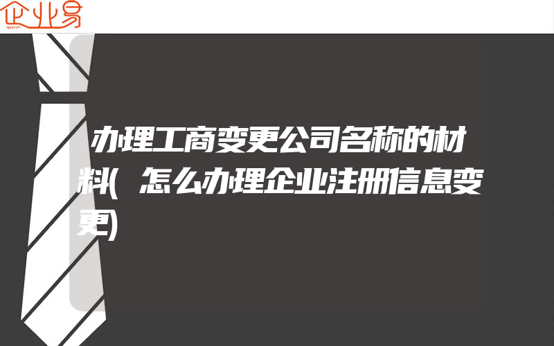 办理工商变更公司名称的材料(怎么办理企业注册信息变更)