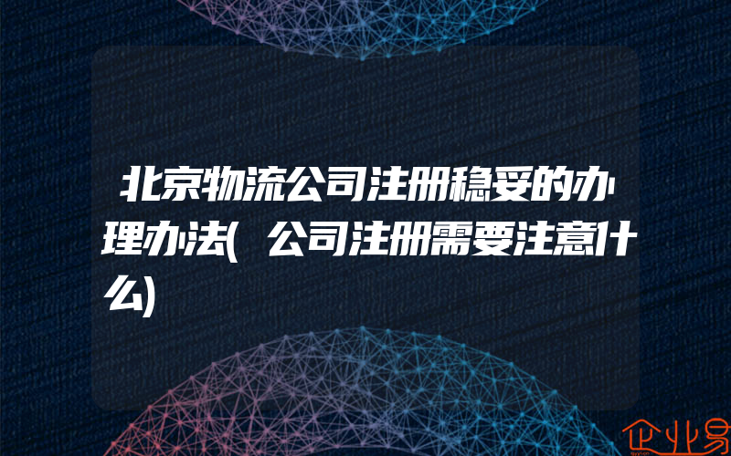 北京物流公司注册稳妥的办理办法(公司注册需要注意什么)