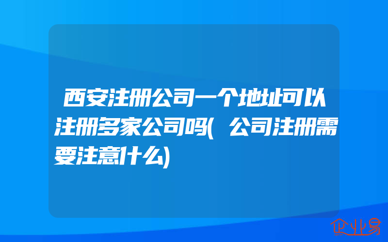 西安注册公司一个地址可以注册多家公司吗(公司注册需要注意什么)