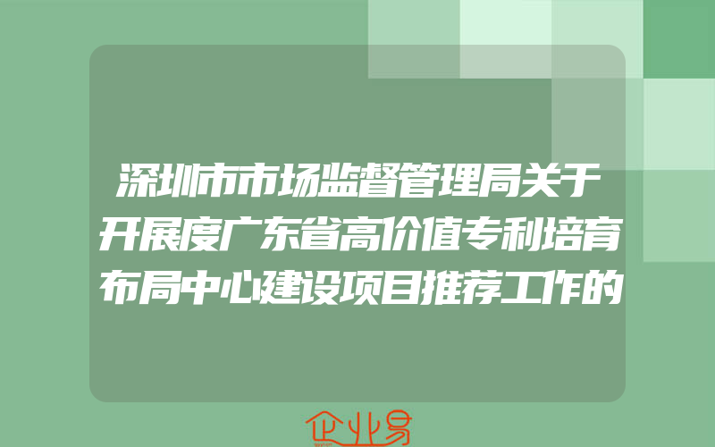 深圳市市场监督管理局关于开展度广东省高价值专利培育布局中心建设项目推荐工作的通知(政策介绍)