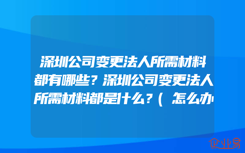 深圳公司变更法人所需材料都有哪些？深圳公司变更法人所需材料都是什么？(怎么办理企业注册信息变更)