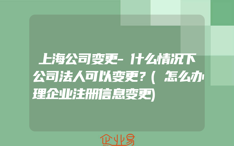 上海公司变更-什么情况下公司法人可以变更？(怎么办理企业注册信息变更)