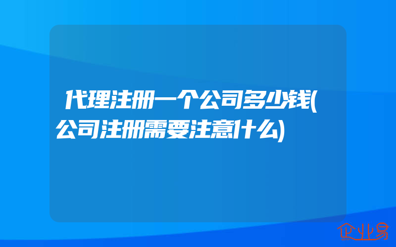 代理注册一个公司多少钱(公司注册需要注意什么)