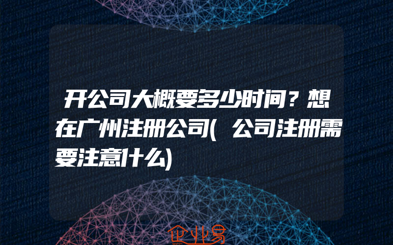 开公司大概要多少时间？想在广州注册公司(公司注册需要注意什么)