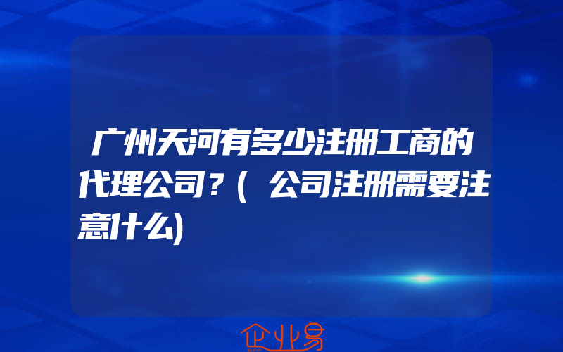 广州天河有多少注册工商的代理公司？(公司注册需要注意什么)