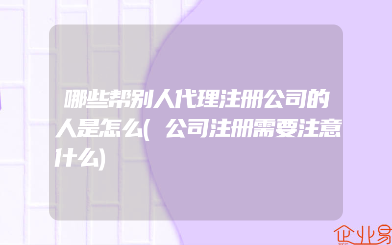 哪些帮别人代理注册公司的人是怎么(公司注册需要注意什么)