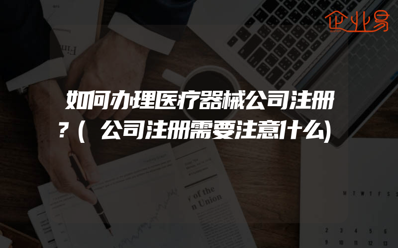 如何办理医疗器械公司注册？(公司注册需要注意什么)