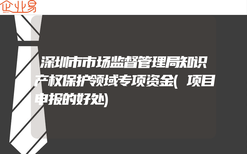 深圳市市场监督管理局知识产权保护领域专项资金(项目申报的好处)