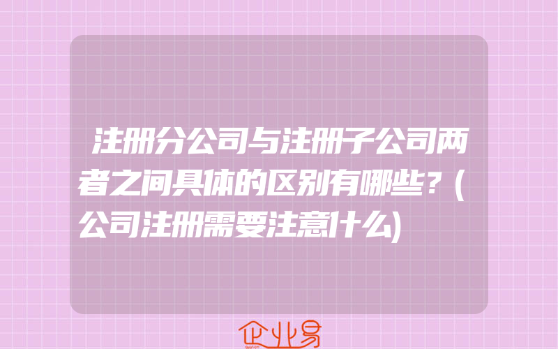 注册分公司与注册子公司两者之间具体的区别有哪些？(公司注册需要注意什么)