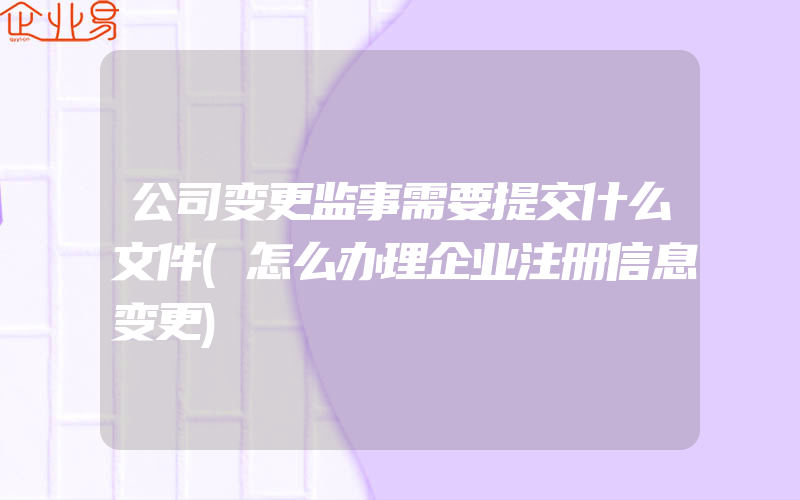 公司变更监事需要提交什么文件(怎么办理企业注册信息变更)