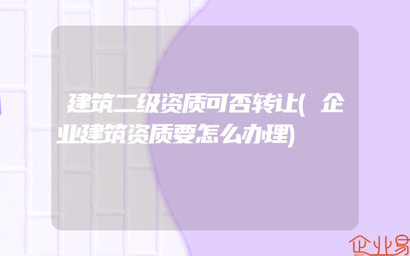 建筑二级资质可否转让(企业建筑资质要怎么办理)