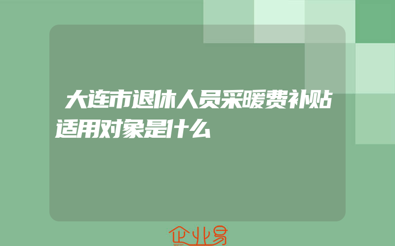 大连市退休人员采暖费补贴适用对象是什么