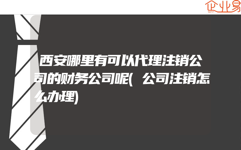 西安哪里有可以代理注销公司的财务公司呢(公司注销怎么办理)