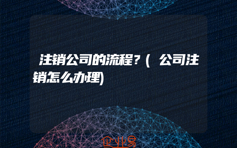 注销公司的流程？(公司注销怎么办理)