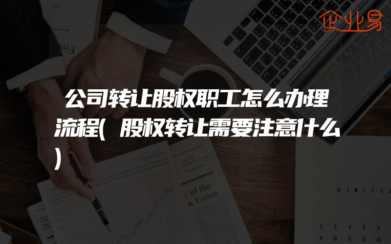 公司转让股权职工怎么办理流程(股权转让需要注意什么)