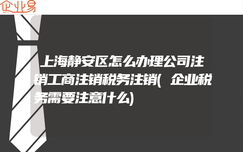 上海静安区怎么办理公司注销工商注销税务注销(企业税务需要注意什么)