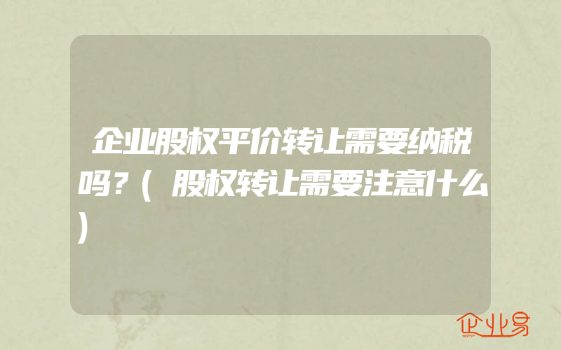 企业股权平价转让需要纳税吗？(股权转让需要注意什么)