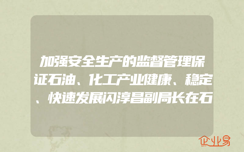 加强安全生产的监督管理保证石油、化工产业健康、稳定、快速发展闪淳昌副局长在石油、化工安全管理研讨会上的讲话