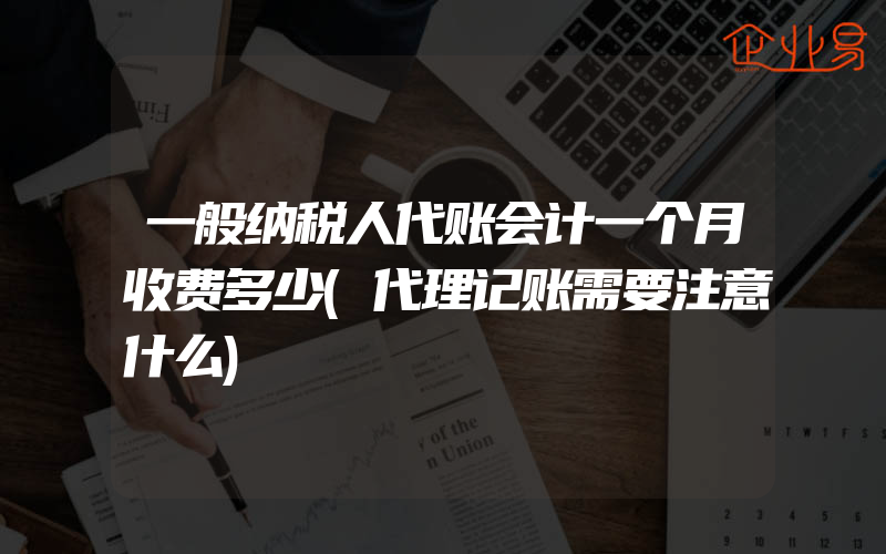 一般纳税人代账会计一个月收费多少(代理记账需要注意什么)