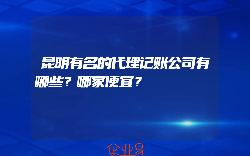 昆明有名的代理记账公司有哪些？哪家便宜？