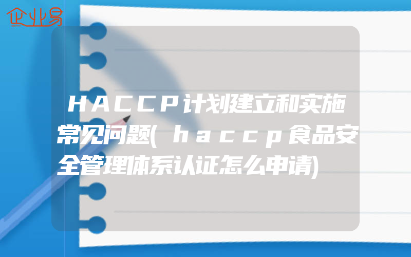 HACCP计划建立和实施常见问题(haccp食品安全管理体系认证怎么申请)