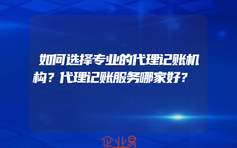 如何选择专业的代理记账机构？代理记账服务哪家好？