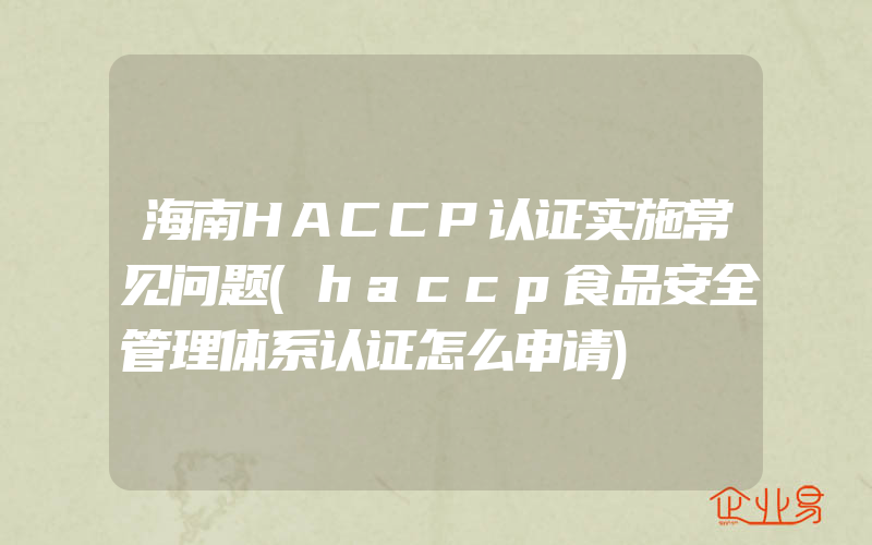 海南HACCP认证实施常见问题(haccp食品安全管理体系认证怎么申请)