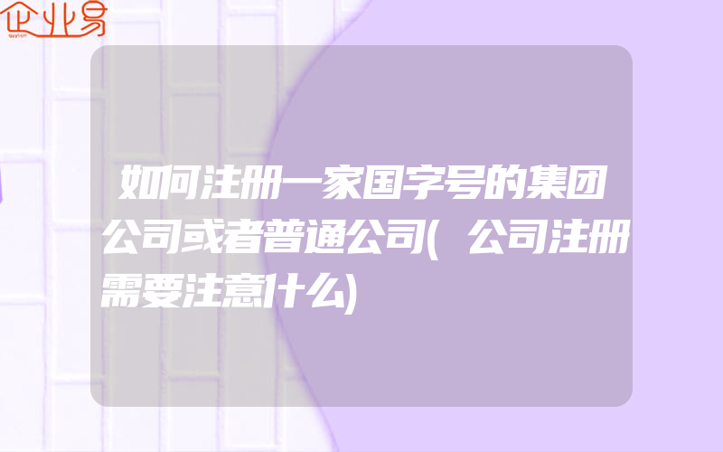 如何注册一家国字号的集团公司或者普通公司(公司注册需要注意什么)