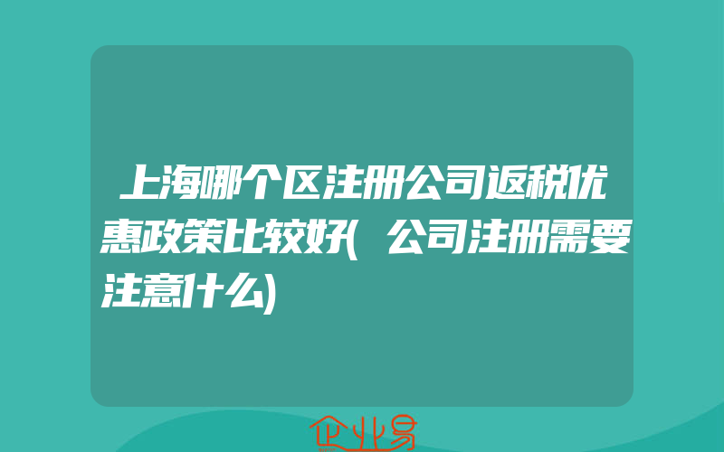 上海哪个区注册公司返税优惠政策比较好(公司注册需要注意什么)