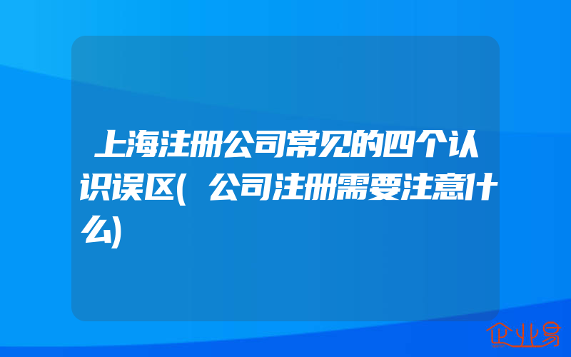 上海注册公司常见的四个认识误区(公司注册需要注意什么)