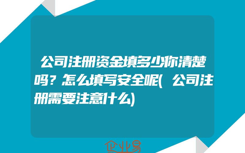 公司注册资金填多少你清楚吗？怎么填写安全呢(公司注册需要注意什么)