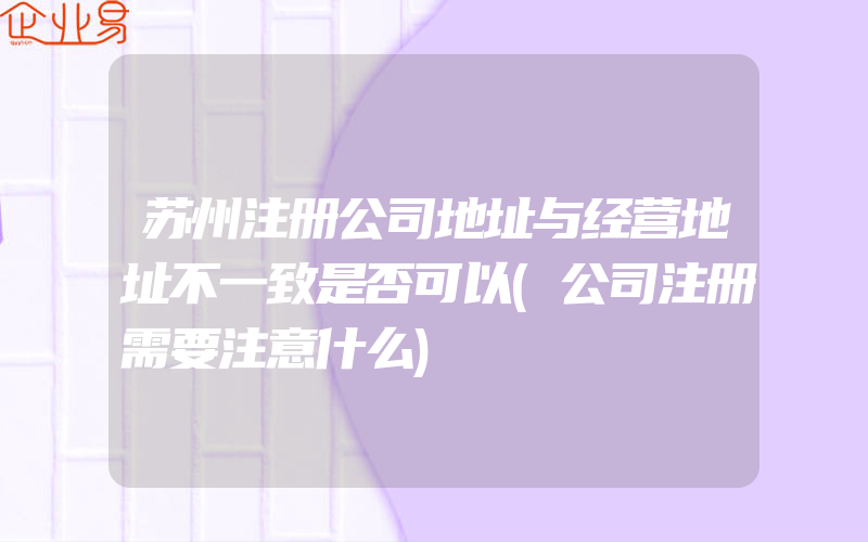 苏州注册公司地址与经营地址不一致是否可以(公司注册需要注意什么)