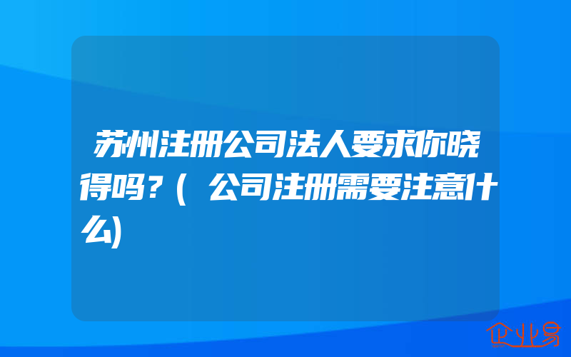 苏州注册公司法人要求你晓得吗？(公司注册需要注意什么)