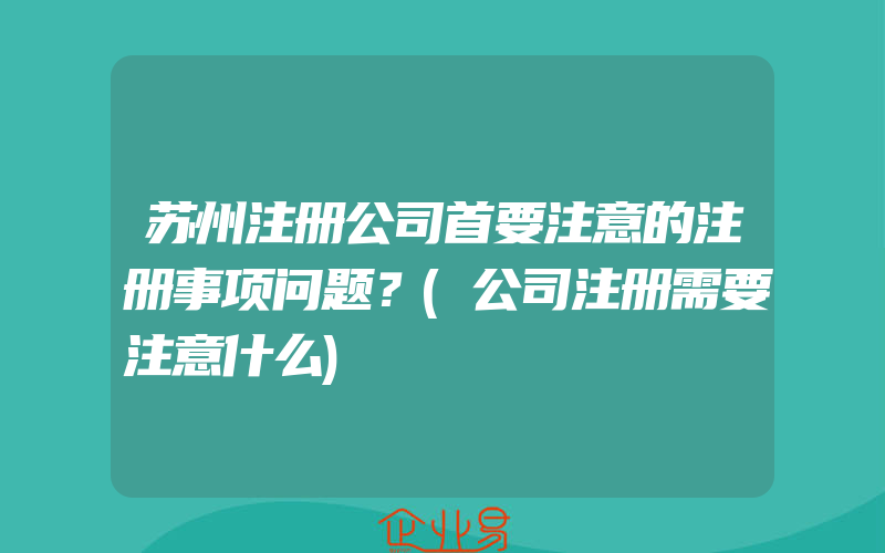 苏州注册公司首要注意的注册事项问题？(公司注册需要注意什么)