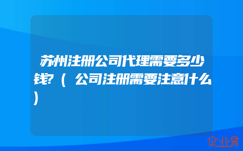 苏州注册公司代理需要多少钱?(公司注册需要注意什么)