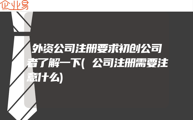 外资公司注册要求初创公司者了解一下(公司注册需要注意什么)