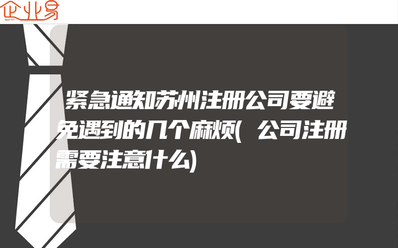 紧急通知苏州注册公司要避免遇到的几个麻烦(公司注册需要注意什么)