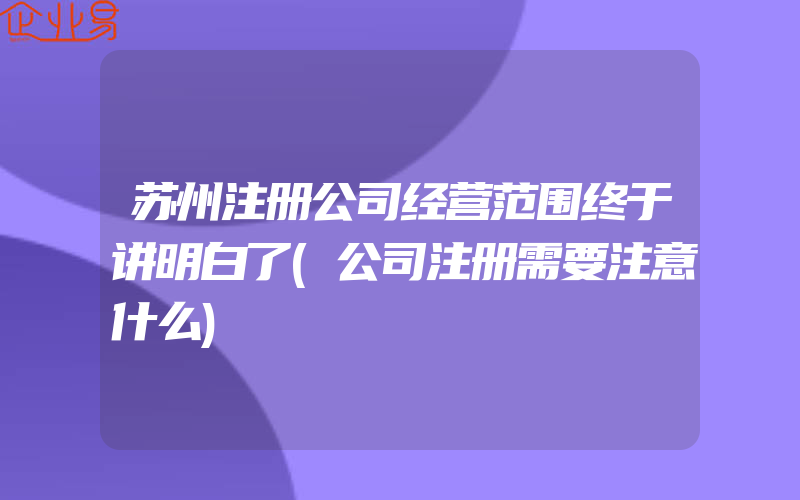 苏州注册公司经营范围终于讲明白了(公司注册需要注意什么)