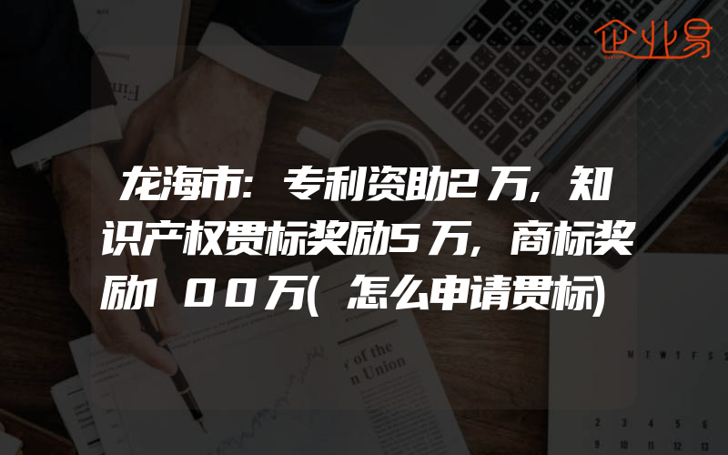 龙海市:专利资助2万,知识产权贯标奖励5万,商标奖励100万(怎么申请贯标)